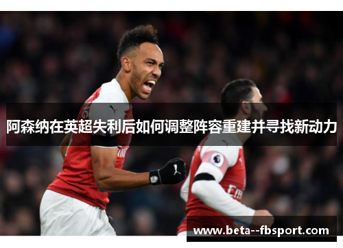 阿森纳在英超失利后如何调整阵容重建并寻找新动力
